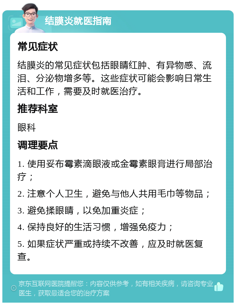 结膜炎就医指南 常见症状 结膜炎的常见症状包括眼睛红肿、有异物感、流泪、分泌物增多等。这些症状可能会影响日常生活和工作，需要及时就医治疗。 推荐科室 眼科 调理要点 1. 使用妥布霉素滴眼液或金霉素眼膏进行局部治疗； 2. 注意个人卫生，避免与他人共用毛巾等物品； 3. 避免揉眼睛，以免加重炎症； 4. 保持良好的生活习惯，增强免疫力； 5. 如果症状严重或持续不改善，应及时就医复查。