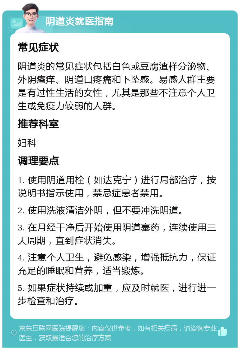 阴道炎就医指南 常见症状 阴道炎的常见症状包括白色或豆腐渣样分泌物、外阴瘙痒、阴道口疼痛和下坠感。易感人群主要是有过性生活的女性，尤其是那些不注意个人卫生或免疫力较弱的人群。 推荐科室 妇科 调理要点 1. 使用阴道用栓（如达克宁）进行局部治疗，按说明书指示使用，禁忌症患者禁用。 2. 使用洗液清洁外阴，但不要冲洗阴道。 3. 在月经干净后开始使用阴道塞药，连续使用三天周期，直到症状消失。 4. 注意个人卫生，避免感染，增强抵抗力，保证充足的睡眠和营养，适当锻炼。 5. 如果症状持续或加重，应及时就医，进行进一步检查和治疗。