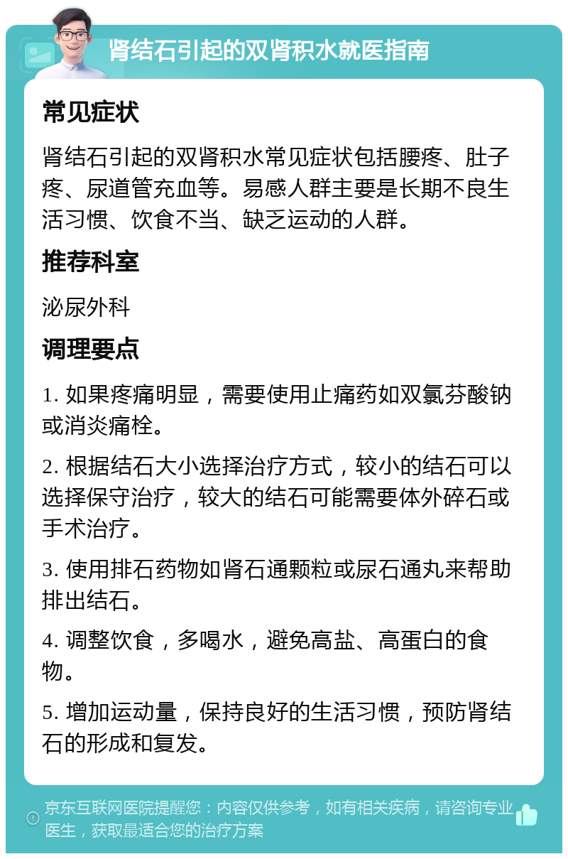 肾结石引起的双肾积水就医指南 常见症状 肾结石引起的双肾积水常见症状包括腰疼、肚子疼、尿道管充血等。易感人群主要是长期不良生活习惯、饮食不当、缺乏运动的人群。 推荐科室 泌尿外科 调理要点 1. 如果疼痛明显，需要使用止痛药如双氯芬酸钠或消炎痛栓。 2. 根据结石大小选择治疗方式，较小的结石可以选择保守治疗，较大的结石可能需要体外碎石或手术治疗。 3. 使用排石药物如肾石通颗粒或尿石通丸来帮助排出结石。 4. 调整饮食，多喝水，避免高盐、高蛋白的食物。 5. 增加运动量，保持良好的生活习惯，预防肾结石的形成和复发。