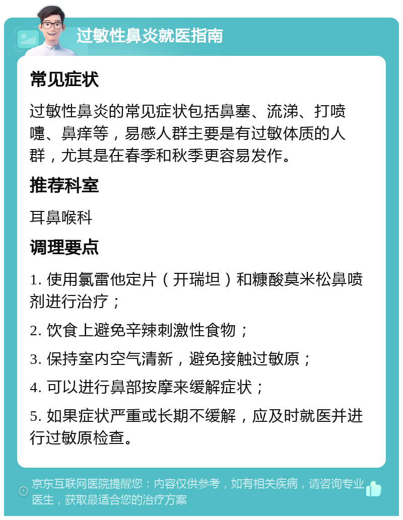 过敏性鼻炎就医指南 常见症状 过敏性鼻炎的常见症状包括鼻塞、流涕、打喷嚏、鼻痒等，易感人群主要是有过敏体质的人群，尤其是在春季和秋季更容易发作。 推荐科室 耳鼻喉科 调理要点 1. 使用氯雷他定片（开瑞坦）和糠酸莫米松鼻喷剂进行治疗； 2. 饮食上避免辛辣刺激性食物； 3. 保持室内空气清新，避免接触过敏原； 4. 可以进行鼻部按摩来缓解症状； 5. 如果症状严重或长期不缓解，应及时就医并进行过敏原检查。