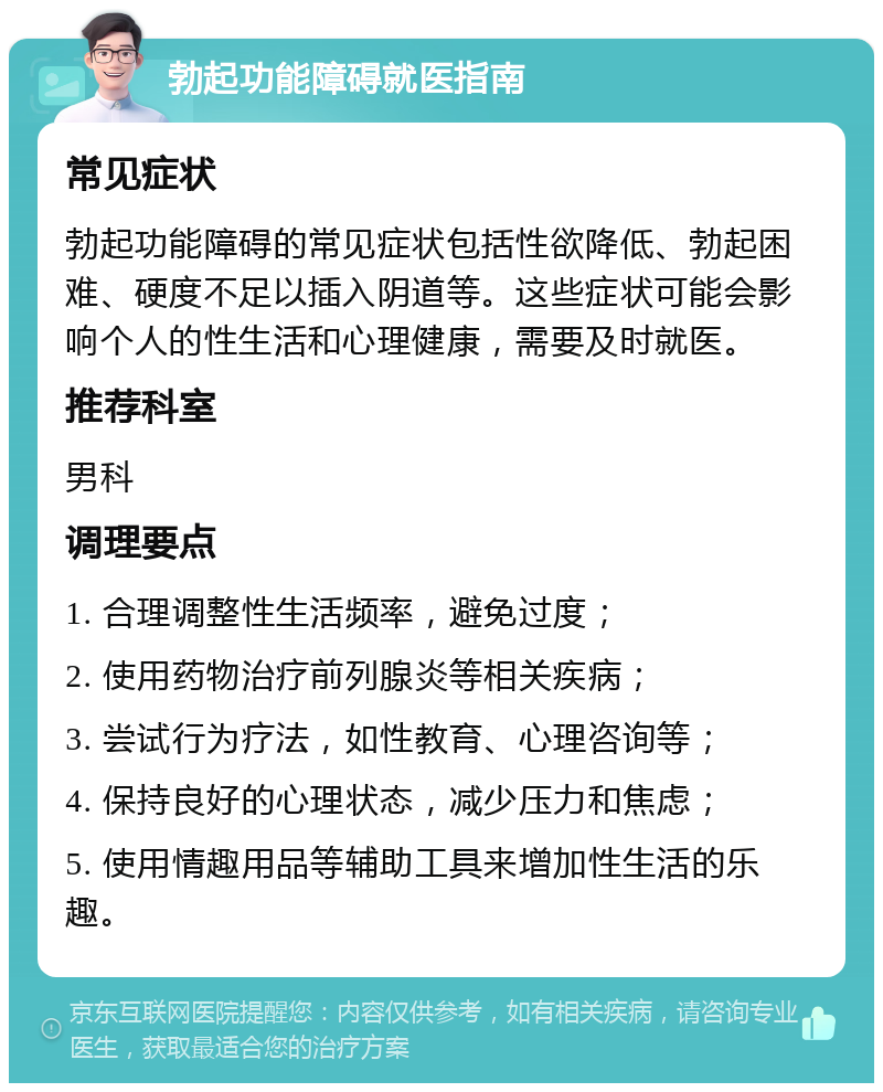 勃起功能障碍就医指南 常见症状 勃起功能障碍的常见症状包括性欲降低、勃起困难、硬度不足以插入阴道等。这些症状可能会影响个人的性生活和心理健康，需要及时就医。 推荐科室 男科 调理要点 1. 合理调整性生活频率，避免过度； 2. 使用药物治疗前列腺炎等相关疾病； 3. 尝试行为疗法，如性教育、心理咨询等； 4. 保持良好的心理状态，减少压力和焦虑； 5. 使用情趣用品等辅助工具来增加性生活的乐趣。