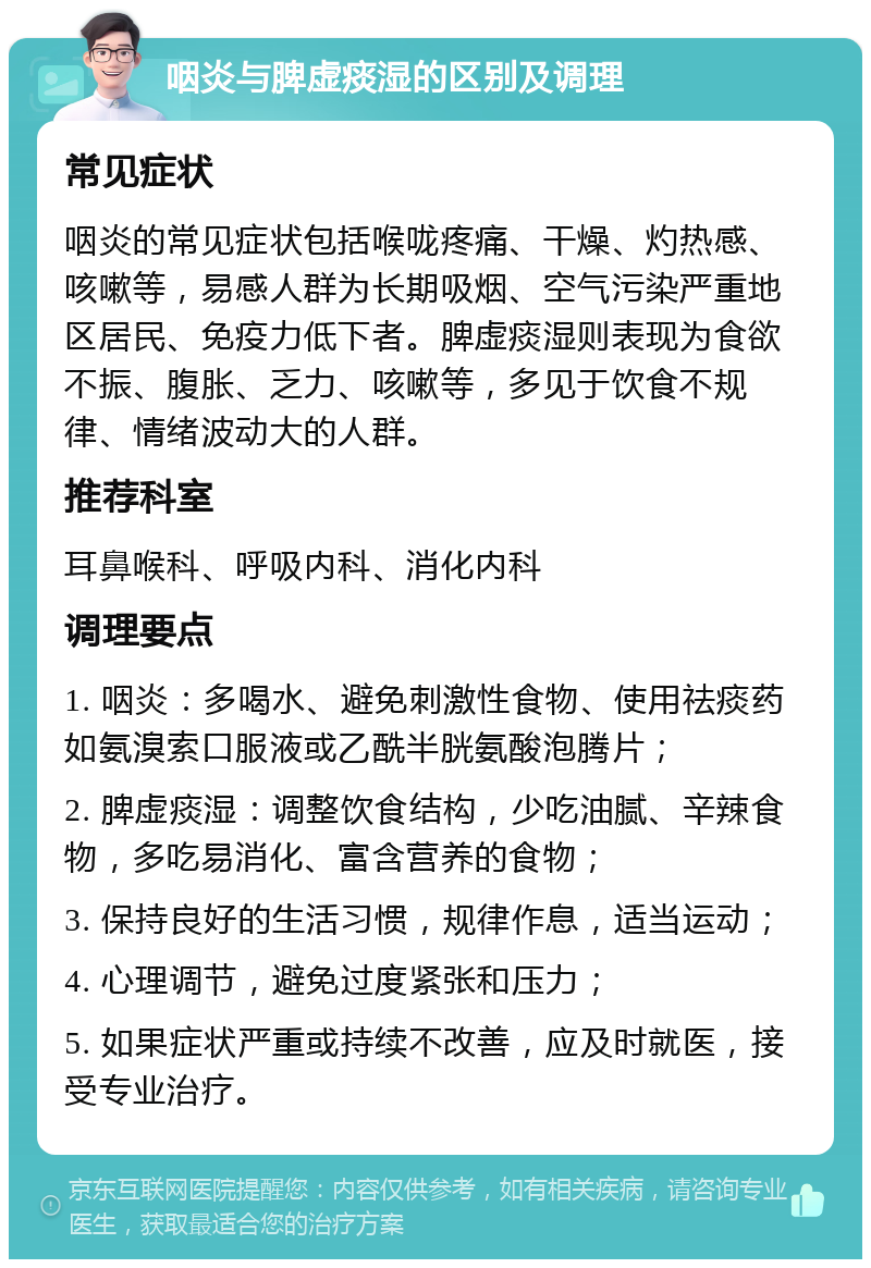 咽炎与脾虚痰湿的区别及调理 常见症状 咽炎的常见症状包括喉咙疼痛、干燥、灼热感、咳嗽等，易感人群为长期吸烟、空气污染严重地区居民、免疫力低下者。脾虚痰湿则表现为食欲不振、腹胀、乏力、咳嗽等，多见于饮食不规律、情绪波动大的人群。 推荐科室 耳鼻喉科、呼吸内科、消化内科 调理要点 1. 咽炎：多喝水、避免刺激性食物、使用祛痰药如氨溴索口服液或乙酰半胱氨酸泡腾片； 2. 脾虚痰湿：调整饮食结构，少吃油腻、辛辣食物，多吃易消化、富含营养的食物； 3. 保持良好的生活习惯，规律作息，适当运动； 4. 心理调节，避免过度紧张和压力； 5. 如果症状严重或持续不改善，应及时就医，接受专业治疗。