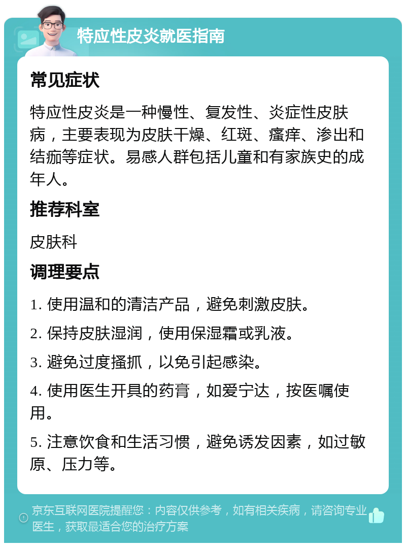 特应性皮炎就医指南 常见症状 特应性皮炎是一种慢性、复发性、炎症性皮肤病，主要表现为皮肤干燥、红斑、瘙痒、渗出和结痂等症状。易感人群包括儿童和有家族史的成年人。 推荐科室 皮肤科 调理要点 1. 使用温和的清洁产品，避免刺激皮肤。 2. 保持皮肤湿润，使用保湿霜或乳液。 3. 避免过度搔抓，以免引起感染。 4. 使用医生开具的药膏，如爱宁达，按医嘱使用。 5. 注意饮食和生活习惯，避免诱发因素，如过敏原、压力等。