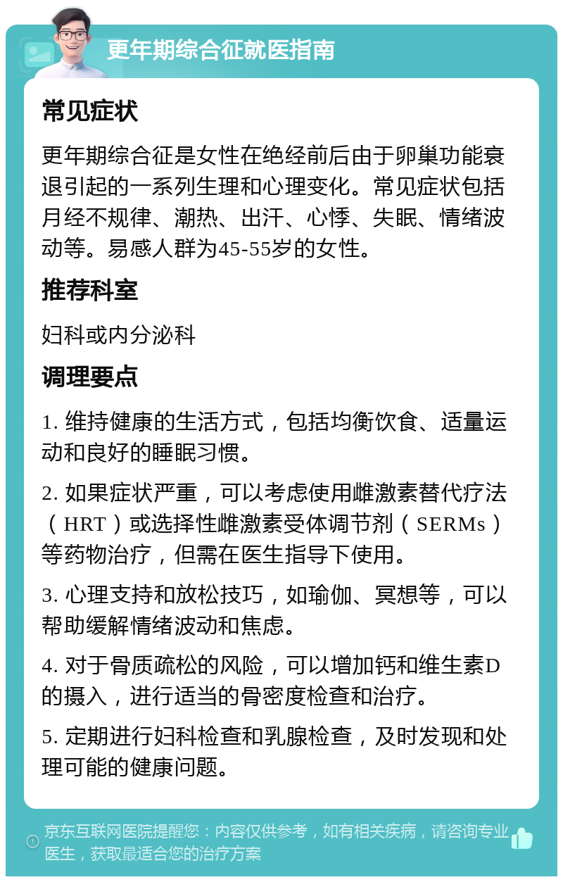 更年期综合征就医指南 常见症状 更年期综合征是女性在绝经前后由于卵巢功能衰退引起的一系列生理和心理变化。常见症状包括月经不规律、潮热、出汗、心悸、失眠、情绪波动等。易感人群为45-55岁的女性。 推荐科室 妇科或内分泌科 调理要点 1. 维持健康的生活方式，包括均衡饮食、适量运动和良好的睡眠习惯。 2. 如果症状严重，可以考虑使用雌激素替代疗法（HRT）或选择性雌激素受体调节剂（SERMs）等药物治疗，但需在医生指导下使用。 3. 心理支持和放松技巧，如瑜伽、冥想等，可以帮助缓解情绪波动和焦虑。 4. 对于骨质疏松的风险，可以增加钙和维生素D的摄入，进行适当的骨密度检查和治疗。 5. 定期进行妇科检查和乳腺检查，及时发现和处理可能的健康问题。