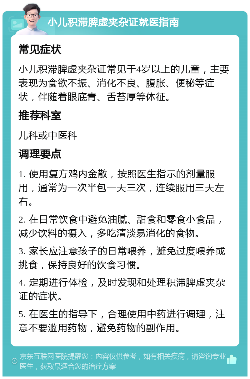 小儿积滞脾虚夹杂证就医指南 常见症状 小儿积滞脾虚夹杂证常见于4岁以上的儿童，主要表现为食欲不振、消化不良、腹胀、便秘等症状，伴随着眼底青、舌苔厚等体征。 推荐科室 儿科或中医科 调理要点 1. 使用复方鸡内金散，按照医生指示的剂量服用，通常为一次半包一天三次，连续服用三天左右。 2. 在日常饮食中避免油腻、甜食和零食小食品，减少饮料的摄入，多吃清淡易消化的食物。 3. 家长应注意孩子的日常喂养，避免过度喂养或挑食，保持良好的饮食习惯。 4. 定期进行体检，及时发现和处理积滞脾虚夹杂证的症状。 5. 在医生的指导下，合理使用中药进行调理，注意不要滥用药物，避免药物的副作用。