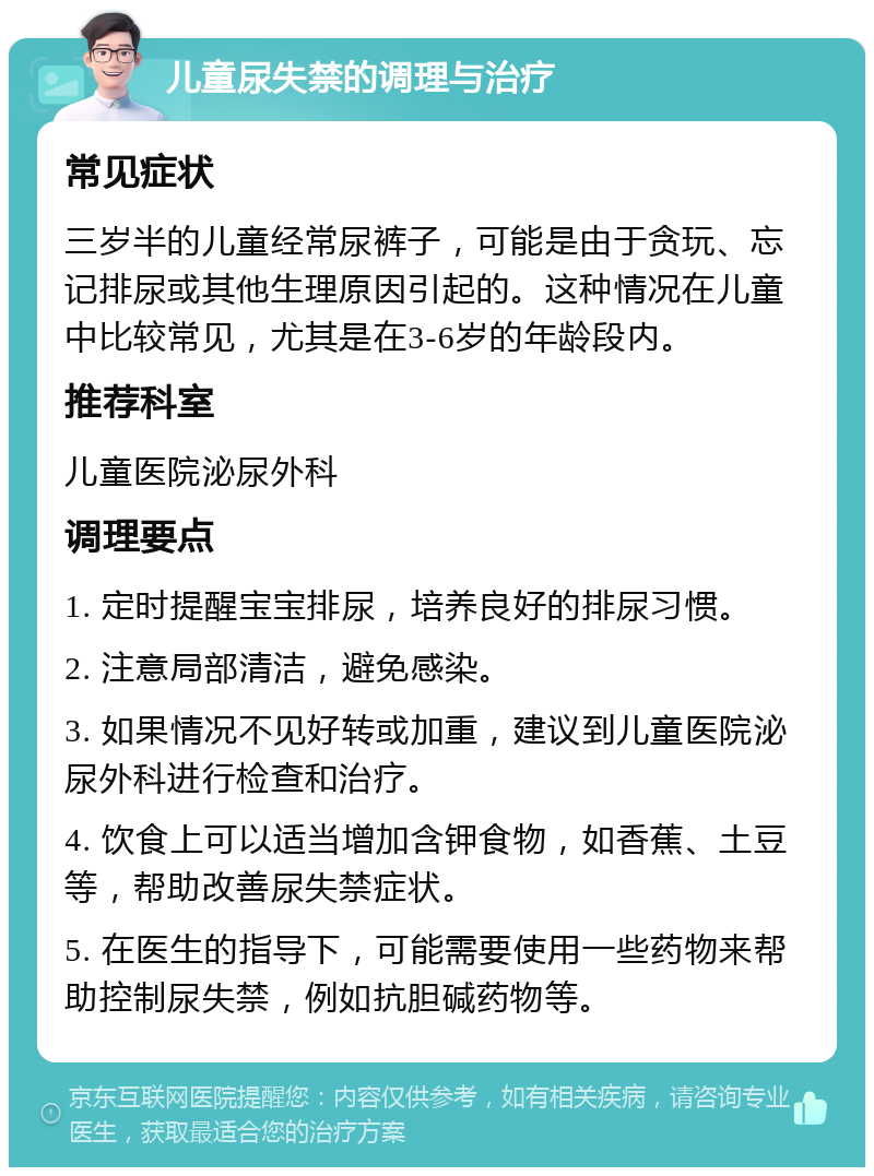 儿童尿失禁的调理与治疗 常见症状 三岁半的儿童经常尿裤子，可能是由于贪玩、忘记排尿或其他生理原因引起的。这种情况在儿童中比较常见，尤其是在3-6岁的年龄段内。 推荐科室 儿童医院泌尿外科 调理要点 1. 定时提醒宝宝排尿，培养良好的排尿习惯。 2. 注意局部清洁，避免感染。 3. 如果情况不见好转或加重，建议到儿童医院泌尿外科进行检查和治疗。 4. 饮食上可以适当增加含钾食物，如香蕉、土豆等，帮助改善尿失禁症状。 5. 在医生的指导下，可能需要使用一些药物来帮助控制尿失禁，例如抗胆碱药物等。