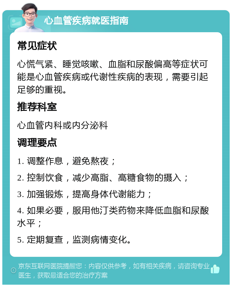 心血管疾病就医指南 常见症状 心慌气紧、睡觉咳嗽、血脂和尿酸偏高等症状可能是心血管疾病或代谢性疾病的表现，需要引起足够的重视。 推荐科室 心血管内科或内分泌科 调理要点 1. 调整作息，避免熬夜； 2. 控制饮食，减少高脂、高糖食物的摄入； 3. 加强锻炼，提高身体代谢能力； 4. 如果必要，服用他汀类药物来降低血脂和尿酸水平； 5. 定期复查，监测病情变化。