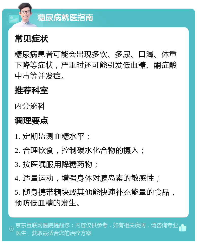 糖尿病就医指南 常见症状 糖尿病患者可能会出现多饮、多尿、口渴、体重下降等症状，严重时还可能引发低血糖、酮症酸中毒等并发症。 推荐科室 内分泌科 调理要点 1. 定期监测血糖水平； 2. 合理饮食，控制碳水化合物的摄入； 3. 按医嘱服用降糖药物； 4. 适量运动，增强身体对胰岛素的敏感性； 5. 随身携带糖块或其他能快速补充能量的食品，预防低血糖的发生。