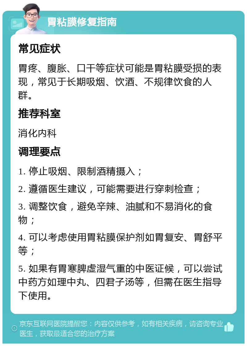 胃粘膜修复指南 常见症状 胃疼、腹胀、口干等症状可能是胃粘膜受损的表现，常见于长期吸烟、饮酒、不规律饮食的人群。 推荐科室 消化内科 调理要点 1. 停止吸烟、限制酒精摄入； 2. 遵循医生建议，可能需要进行穿刺检查； 3. 调整饮食，避免辛辣、油腻和不易消化的食物； 4. 可以考虑使用胃粘膜保护剂如胃复安、胃舒平等； 5. 如果有胃寒脾虚湿气重的中医证候，可以尝试中药方如理中丸、四君子汤等，但需在医生指导下使用。