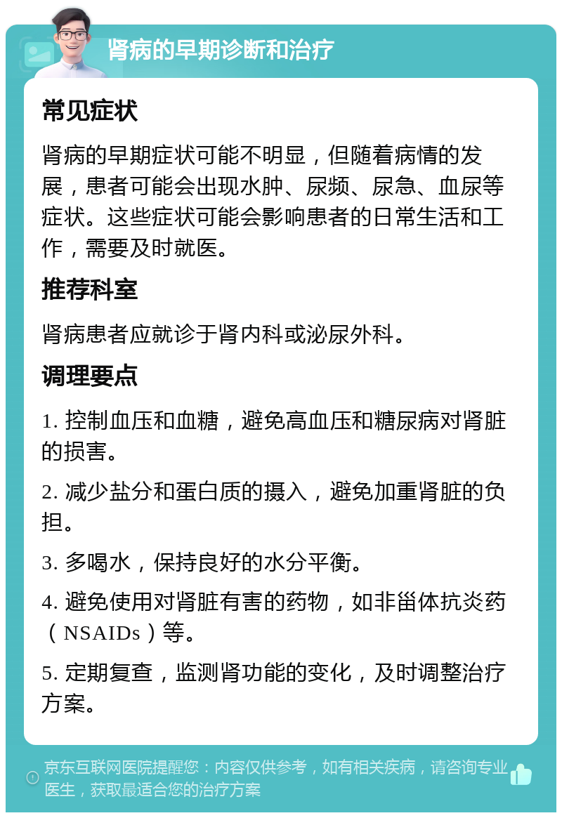 肾病的早期诊断和治疗 常见症状 肾病的早期症状可能不明显，但随着病情的发展，患者可能会出现水肿、尿频、尿急、血尿等症状。这些症状可能会影响患者的日常生活和工作，需要及时就医。 推荐科室 肾病患者应就诊于肾内科或泌尿外科。 调理要点 1. 控制血压和血糖，避免高血压和糖尿病对肾脏的损害。 2. 减少盐分和蛋白质的摄入，避免加重肾脏的负担。 3. 多喝水，保持良好的水分平衡。 4. 避免使用对肾脏有害的药物，如非甾体抗炎药（NSAIDs）等。 5. 定期复查，监测肾功能的变化，及时调整治疗方案。