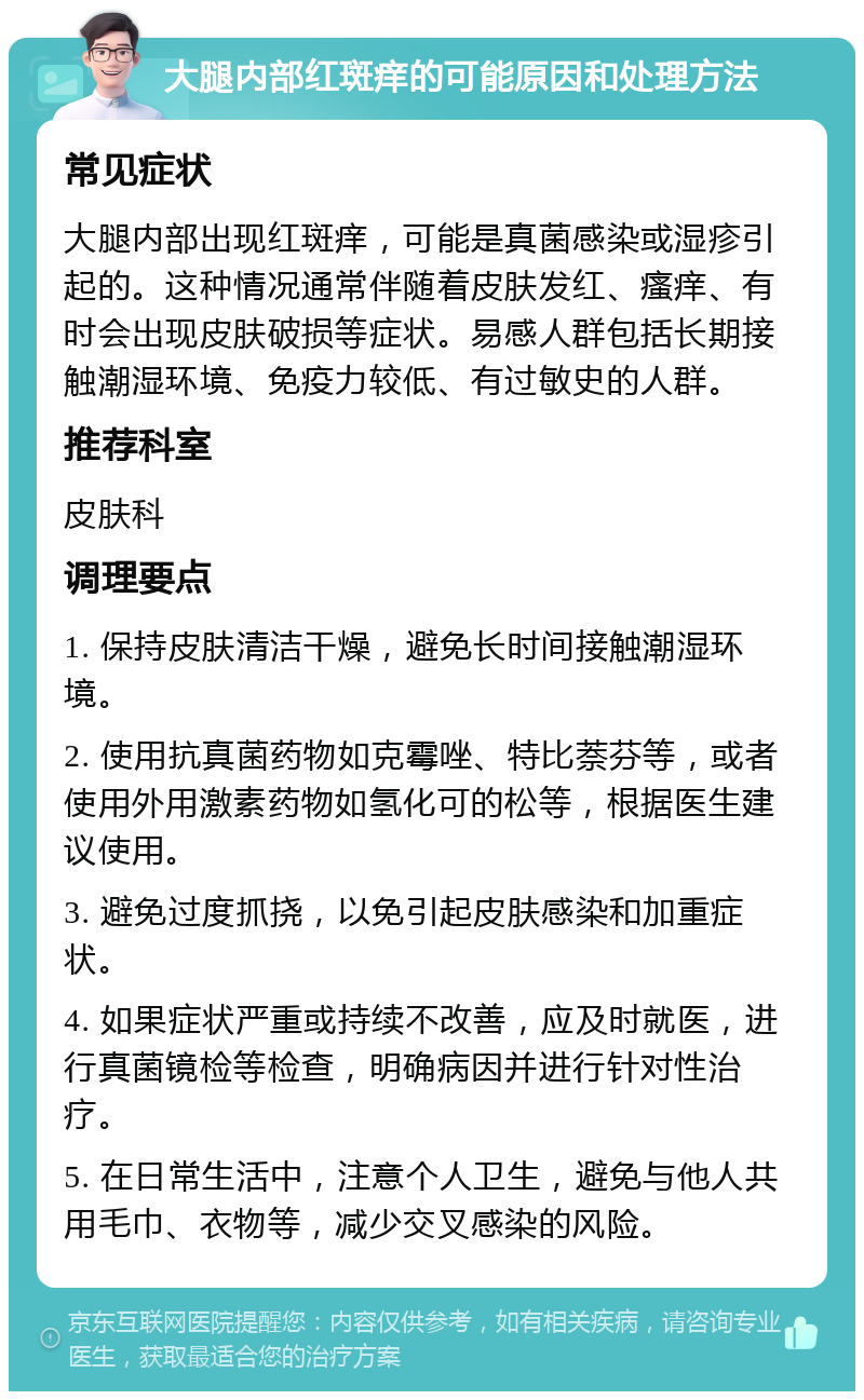 大腿内部红斑痒的可能原因和处理方法 常见症状 大腿内部出现红斑痒，可能是真菌感染或湿疹引起的。这种情况通常伴随着皮肤发红、瘙痒、有时会出现皮肤破损等症状。易感人群包括长期接触潮湿环境、免疫力较低、有过敏史的人群。 推荐科室 皮肤科 调理要点 1. 保持皮肤清洁干燥，避免长时间接触潮湿环境。 2. 使用抗真菌药物如克霉唑、特比萘芬等，或者使用外用激素药物如氢化可的松等，根据医生建议使用。 3. 避免过度抓挠，以免引起皮肤感染和加重症状。 4. 如果症状严重或持续不改善，应及时就医，进行真菌镜检等检查，明确病因并进行针对性治疗。 5. 在日常生活中，注意个人卫生，避免与他人共用毛巾、衣物等，减少交叉感染的风险。