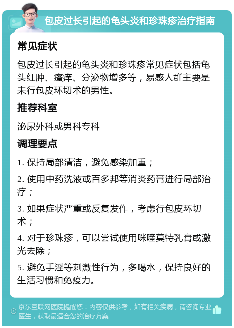 包皮过长引起的龟头炎和珍珠疹治疗指南 常见症状 包皮过长引起的龟头炎和珍珠疹常见症状包括龟头红肿、瘙痒、分泌物增多等，易感人群主要是未行包皮环切术的男性。 推荐科室 泌尿外科或男科专科 调理要点 1. 保持局部清洁，避免感染加重； 2. 使用中药洗液或百多邦等消炎药膏进行局部治疗； 3. 如果症状严重或反复发作，考虑行包皮环切术； 4. 对于珍珠疹，可以尝试使用咪喹莫特乳膏或激光去除； 5. 避免手淫等刺激性行为，多喝水，保持良好的生活习惯和免疫力。