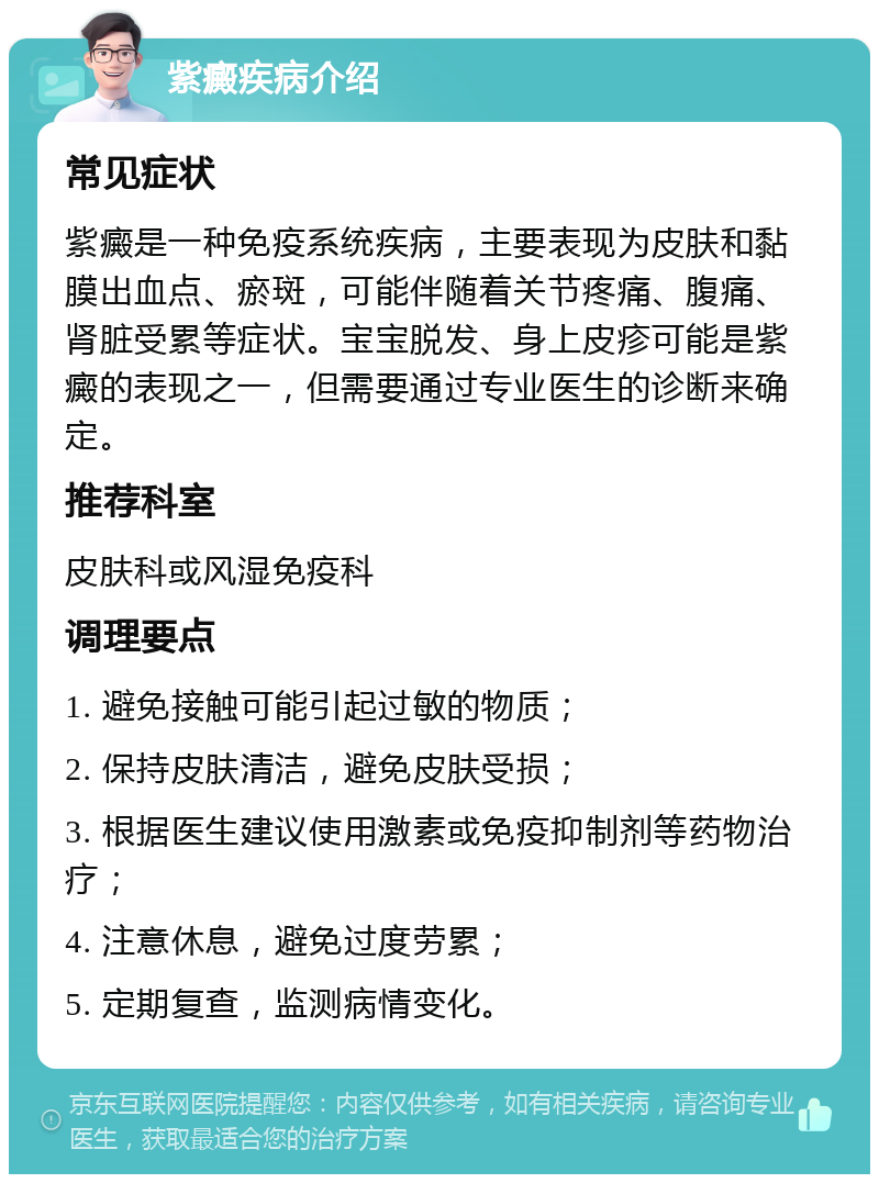 紫癜疾病介绍 常见症状 紫癜是一种免疫系统疾病，主要表现为皮肤和黏膜出血点、瘀斑，可能伴随着关节疼痛、腹痛、肾脏受累等症状。宝宝脱发、身上皮疹可能是紫癜的表现之一，但需要通过专业医生的诊断来确定。 推荐科室 皮肤科或风湿免疫科 调理要点 1. 避免接触可能引起过敏的物质； 2. 保持皮肤清洁，避免皮肤受损； 3. 根据医生建议使用激素或免疫抑制剂等药物治疗； 4. 注意休息，避免过度劳累； 5. 定期复查，监测病情变化。