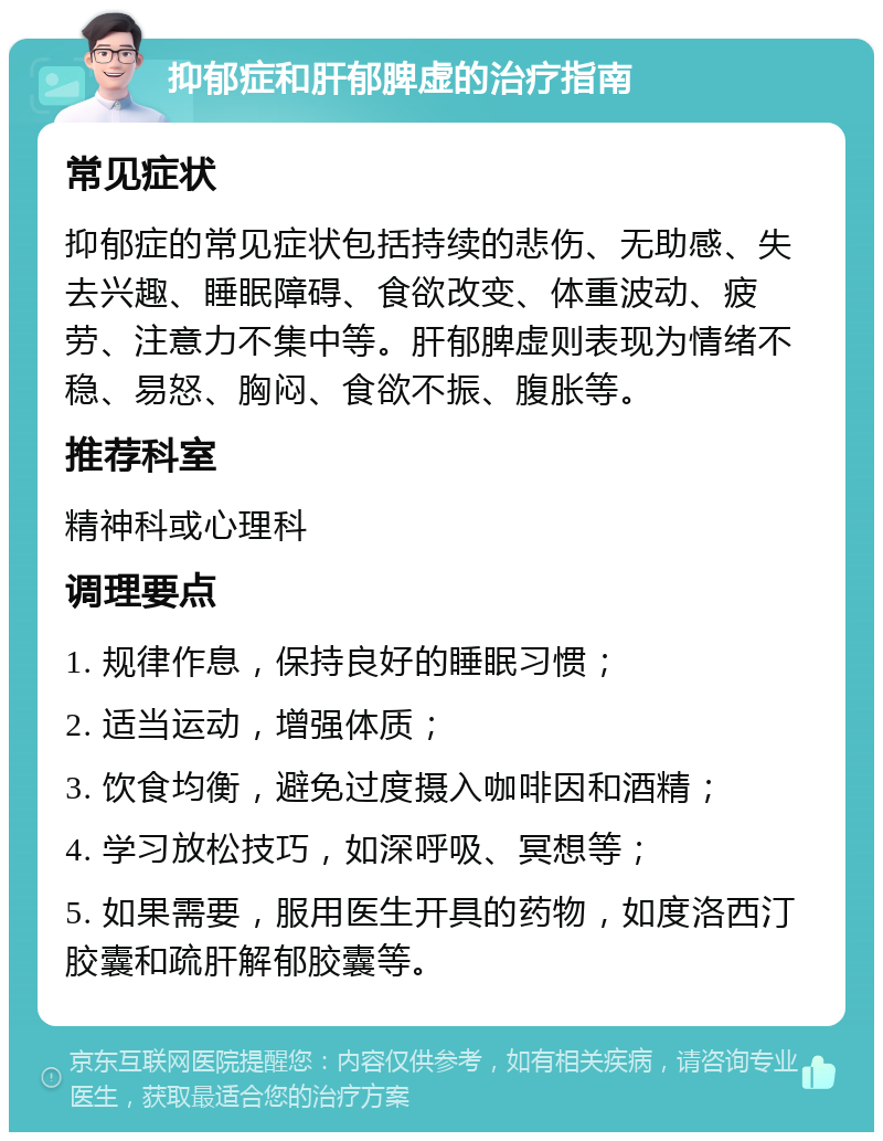 抑郁症和肝郁脾虚的治疗指南 常见症状 抑郁症的常见症状包括持续的悲伤、无助感、失去兴趣、睡眠障碍、食欲改变、体重波动、疲劳、注意力不集中等。肝郁脾虚则表现为情绪不稳、易怒、胸闷、食欲不振、腹胀等。 推荐科室 精神科或心理科 调理要点 1. 规律作息，保持良好的睡眠习惯； 2. 适当运动，增强体质； 3. 饮食均衡，避免过度摄入咖啡因和酒精； 4. 学习放松技巧，如深呼吸、冥想等； 5. 如果需要，服用医生开具的药物，如度洛西汀胶囊和疏肝解郁胶囊等。