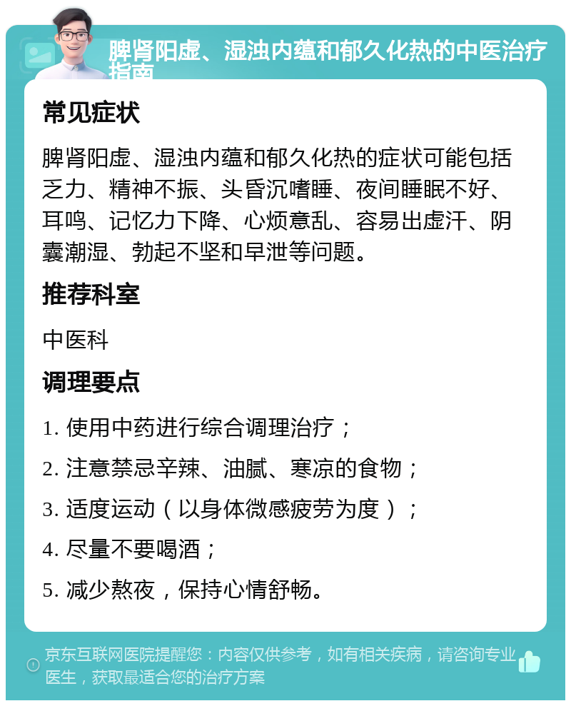 脾肾阳虚、湿浊内蕴和郁久化热的中医治疗指南 常见症状 脾肾阳虚、湿浊内蕴和郁久化热的症状可能包括乏力、精神不振、头昏沉嗜睡、夜间睡眠不好、耳鸣、记忆力下降、心烦意乱、容易出虚汗、阴囊潮湿、勃起不坚和早泄等问题。 推荐科室 中医科 调理要点 1. 使用中药进行综合调理治疗； 2. 注意禁忌辛辣、油腻、寒凉的食物； 3. 适度运动（以身体微感疲劳为度）； 4. 尽量不要喝酒； 5. 减少熬夜，保持心情舒畅。