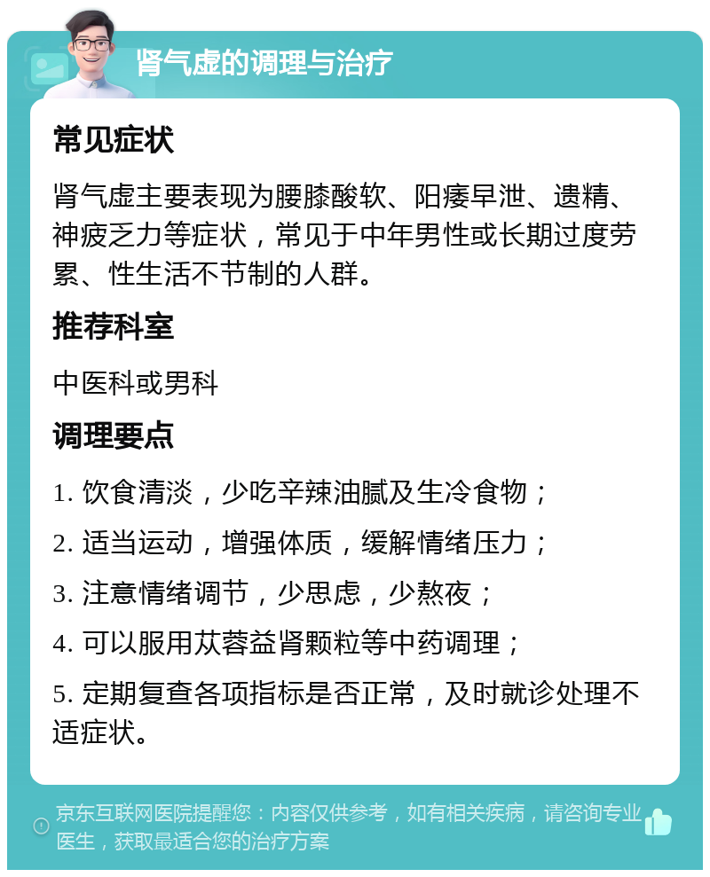 肾气虚的调理与治疗 常见症状 肾气虚主要表现为腰膝酸软、阳痿早泄、遗精、神疲乏力等症状，常见于中年男性或长期过度劳累、性生活不节制的人群。 推荐科室 中医科或男科 调理要点 1. 饮食清淡，少吃辛辣油腻及生冷食物； 2. 适当运动，增强体质，缓解情绪压力； 3. 注意情绪调节，少思虑，少熬夜； 4. 可以服用苁蓉益肾颗粒等中药调理； 5. 定期复查各项指标是否正常，及时就诊处理不适症状。