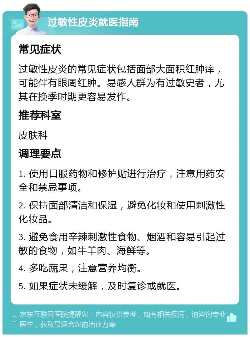 过敏性皮炎就医指南 常见症状 过敏性皮炎的常见症状包括面部大面积红肿痒，可能伴有眼周红肿。易感人群为有过敏史者，尤其在换季时期更容易发作。 推荐科室 皮肤科 调理要点 1. 使用口服药物和修护贴进行治疗，注意用药安全和禁忌事项。 2. 保持面部清洁和保湿，避免化妆和使用刺激性化妆品。 3. 避免食用辛辣刺激性食物、烟酒和容易引起过敏的食物，如牛羊肉、海鲜等。 4. 多吃蔬果，注意营养均衡。 5. 如果症状未缓解，及时复诊或就医。