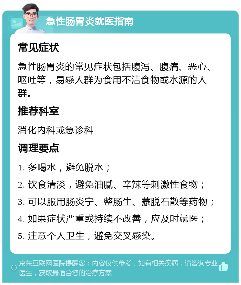 急性肠胃炎就医指南 常见症状 急性肠胃炎的常见症状包括腹泻、腹痛、恶心、呕吐等，易感人群为食用不洁食物或水源的人群。 推荐科室 消化内科或急诊科 调理要点 1. 多喝水，避免脱水； 2. 饮食清淡，避免油腻、辛辣等刺激性食物； 3. 可以服用肠炎宁、整肠生、蒙脱石散等药物； 4. 如果症状严重或持续不改善，应及时就医； 5. 注意个人卫生，避免交叉感染。