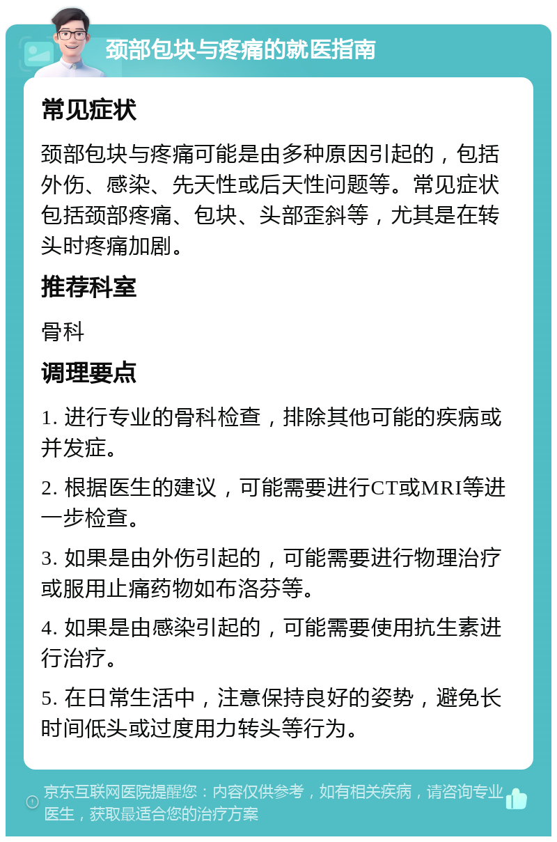 颈部包块与疼痛的就医指南 常见症状 颈部包块与疼痛可能是由多种原因引起的，包括外伤、感染、先天性或后天性问题等。常见症状包括颈部疼痛、包块、头部歪斜等，尤其是在转头时疼痛加剧。 推荐科室 骨科 调理要点 1. 进行专业的骨科检查，排除其他可能的疾病或并发症。 2. 根据医生的建议，可能需要进行CT或MRI等进一步检查。 3. 如果是由外伤引起的，可能需要进行物理治疗或服用止痛药物如布洛芬等。 4. 如果是由感染引起的，可能需要使用抗生素进行治疗。 5. 在日常生活中，注意保持良好的姿势，避免长时间低头或过度用力转头等行为。