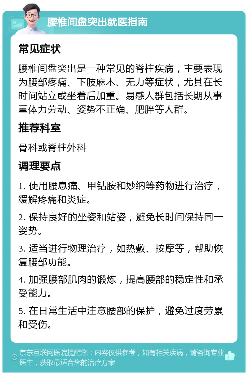 腰椎间盘突出就医指南 常见症状 腰椎间盘突出是一种常见的脊柱疾病，主要表现为腰部疼痛、下肢麻木、无力等症状，尤其在长时间站立或坐着后加重。易感人群包括长期从事重体力劳动、姿势不正确、肥胖等人群。 推荐科室 骨科或脊柱外科 调理要点 1. 使用腰息痛、甲钴胺和妙纳等药物进行治疗，缓解疼痛和炎症。 2. 保持良好的坐姿和站姿，避免长时间保持同一姿势。 3. 适当进行物理治疗，如热敷、按摩等，帮助恢复腰部功能。 4. 加强腰部肌肉的锻炼，提高腰部的稳定性和承受能力。 5. 在日常生活中注意腰部的保护，避免过度劳累和受伤。