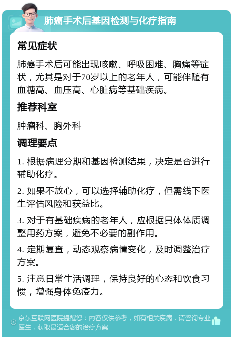 肺癌手术后基因检测与化疗指南 常见症状 肺癌手术后可能出现咳嗽、呼吸困难、胸痛等症状，尤其是对于70岁以上的老年人，可能伴随有血糖高、血压高、心脏病等基础疾病。 推荐科室 肿瘤科、胸外科 调理要点 1. 根据病理分期和基因检测结果，决定是否进行辅助化疗。 2. 如果不放心，可以选择辅助化疗，但需线下医生评估风险和获益比。 3. 对于有基础疾病的老年人，应根据具体体质调整用药方案，避免不必要的副作用。 4. 定期复查，动态观察病情变化，及时调整治疗方案。 5. 注意日常生活调理，保持良好的心态和饮食习惯，增强身体免疫力。