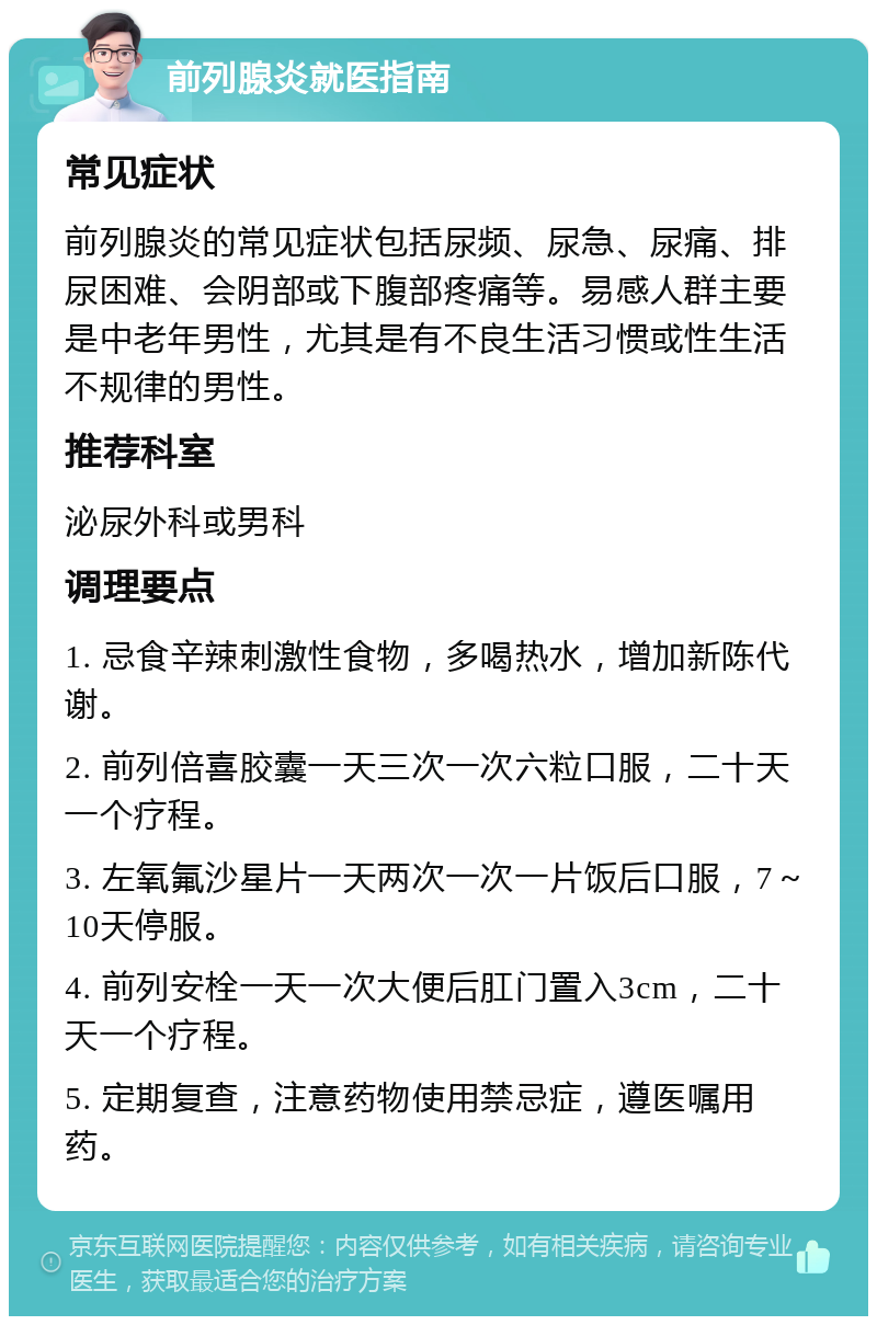 前列腺炎就医指南 常见症状 前列腺炎的常见症状包括尿频、尿急、尿痛、排尿困难、会阴部或下腹部疼痛等。易感人群主要是中老年男性，尤其是有不良生活习惯或性生活不规律的男性。 推荐科室 泌尿外科或男科 调理要点 1. 忌食辛辣刺激性食物，多喝热水，增加新陈代谢。 2. 前列倍喜胶囊一天三次一次六粒口服，二十天一个疗程。 3. 左氧氟沙星片一天两次一次一片饭后口服，7～10天停服。 4. 前列安栓一天一次大便后肛门置入3cm，二十天一个疗程。 5. 定期复查，注意药物使用禁忌症，遵医嘱用药。