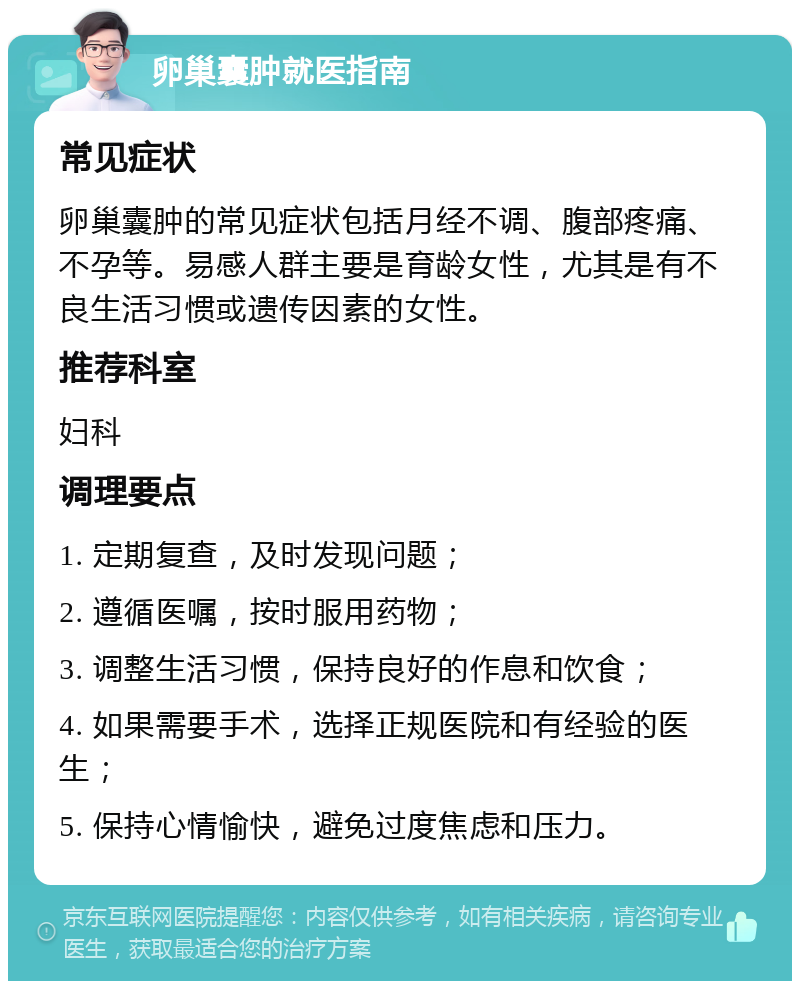 卵巢囊肿就医指南 常见症状 卵巢囊肿的常见症状包括月经不调、腹部疼痛、不孕等。易感人群主要是育龄女性，尤其是有不良生活习惯或遗传因素的女性。 推荐科室 妇科 调理要点 1. 定期复查，及时发现问题； 2. 遵循医嘱，按时服用药物； 3. 调整生活习惯，保持良好的作息和饮食； 4. 如果需要手术，选择正规医院和有经验的医生； 5. 保持心情愉快，避免过度焦虑和压力。