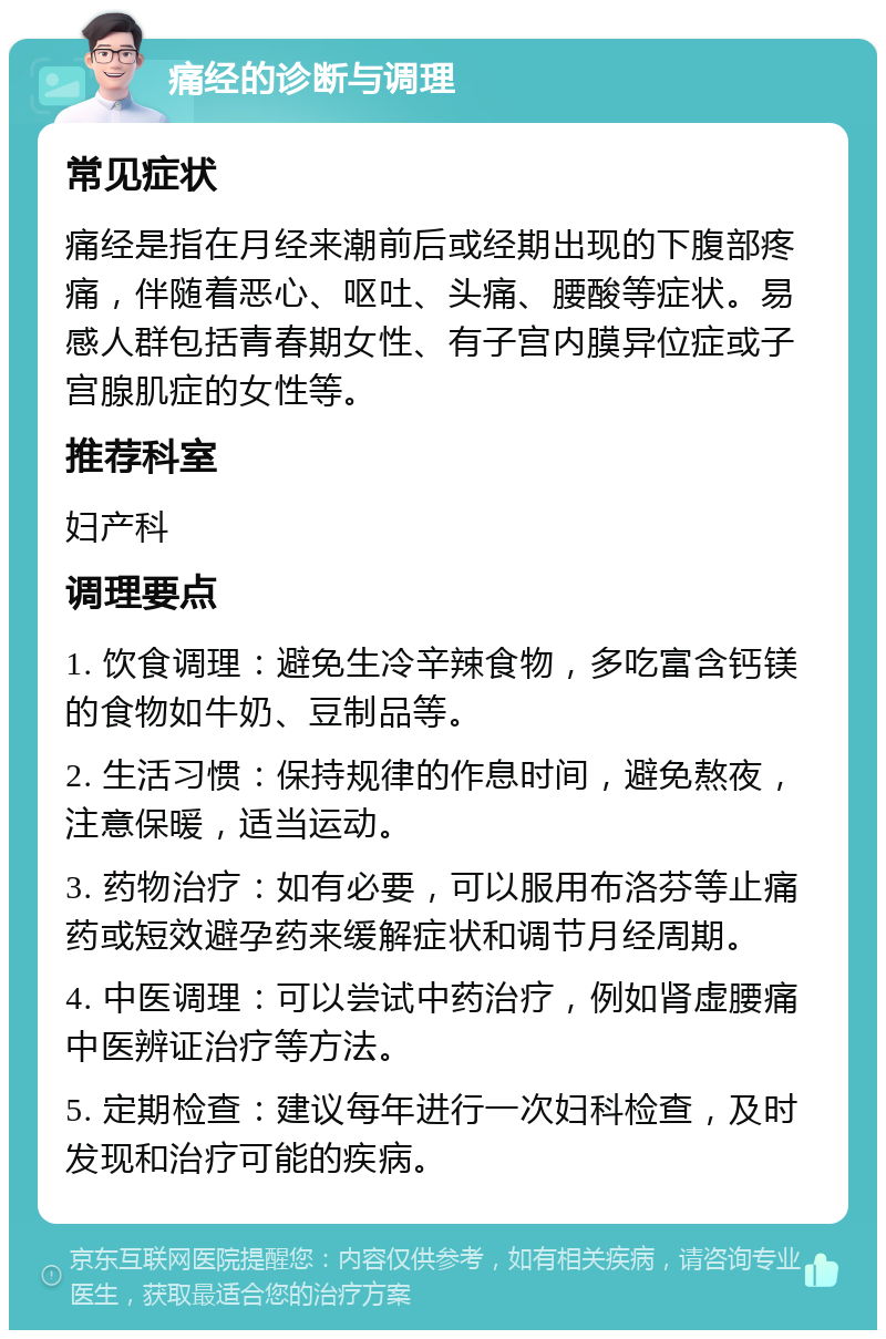 痛经的诊断与调理 常见症状 痛经是指在月经来潮前后或经期出现的下腹部疼痛，伴随着恶心、呕吐、头痛、腰酸等症状。易感人群包括青春期女性、有子宫内膜异位症或子宫腺肌症的女性等。 推荐科室 妇产科 调理要点 1. 饮食调理：避免生冷辛辣食物，多吃富含钙镁的食物如牛奶、豆制品等。 2. 生活习惯：保持规律的作息时间，避免熬夜，注意保暖，适当运动。 3. 药物治疗：如有必要，可以服用布洛芬等止痛药或短效避孕药来缓解症状和调节月经周期。 4. 中医调理：可以尝试中药治疗，例如肾虚腰痛中医辨证治疗等方法。 5. 定期检查：建议每年进行一次妇科检查，及时发现和治疗可能的疾病。