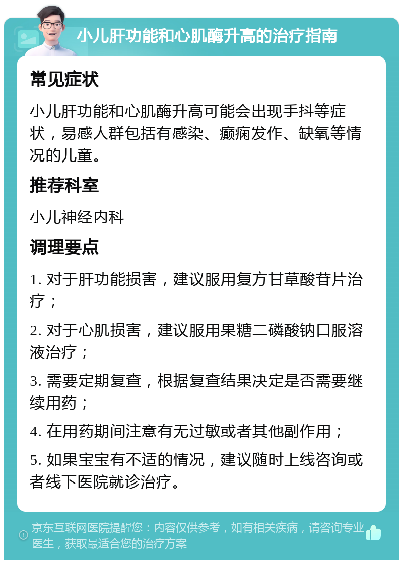 小儿肝功能和心肌酶升高的治疗指南 常见症状 小儿肝功能和心肌酶升高可能会出现手抖等症状，易感人群包括有感染、癫痫发作、缺氧等情况的儿童。 推荐科室 小儿神经内科 调理要点 1. 对于肝功能损害，建议服用复方甘草酸苷片治疗； 2. 对于心肌损害，建议服用果糖二磷酸钠口服溶液治疗； 3. 需要定期复查，根据复查结果决定是否需要继续用药； 4. 在用药期间注意有无过敏或者其他副作用； 5. 如果宝宝有不适的情况，建议随时上线咨询或者线下医院就诊治疗。