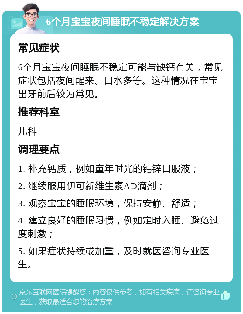 6个月宝宝夜间睡眠不稳定解决方案 常见症状 6个月宝宝夜间睡眠不稳定可能与缺钙有关，常见症状包括夜间醒来、口水多等。这种情况在宝宝出牙前后较为常见。 推荐科室 儿科 调理要点 1. 补充钙质，例如童年时光的钙锌口服液； 2. 继续服用伊可新维生素AD滴剂； 3. 观察宝宝的睡眠环境，保持安静、舒适； 4. 建立良好的睡眠习惯，例如定时入睡、避免过度刺激； 5. 如果症状持续或加重，及时就医咨询专业医生。