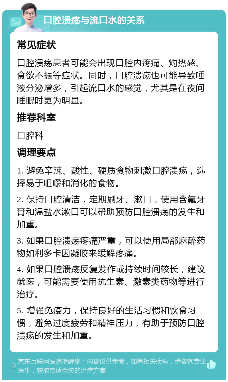 口腔溃疡与流口水的关系 常见症状 口腔溃疡患者可能会出现口腔内疼痛、灼热感、食欲不振等症状。同时，口腔溃疡也可能导致唾液分泌增多，引起流口水的感觉，尤其是在夜间睡眠时更为明显。 推荐科室 口腔科 调理要点 1. 避免辛辣、酸性、硬质食物刺激口腔溃疡，选择易于咀嚼和消化的食物。 2. 保持口腔清洁，定期刷牙、漱口，使用含氟牙膏和温盐水漱口可以帮助预防口腔溃疡的发生和加重。 3. 如果口腔溃疡疼痛严重，可以使用局部麻醉药物如利多卡因凝胶来缓解疼痛。 4. 如果口腔溃疡反复发作或持续时间较长，建议就医，可能需要使用抗生素、激素类药物等进行治疗。 5. 增强免疫力，保持良好的生活习惯和饮食习惯，避免过度疲劳和精神压力，有助于预防口腔溃疡的发生和加重。