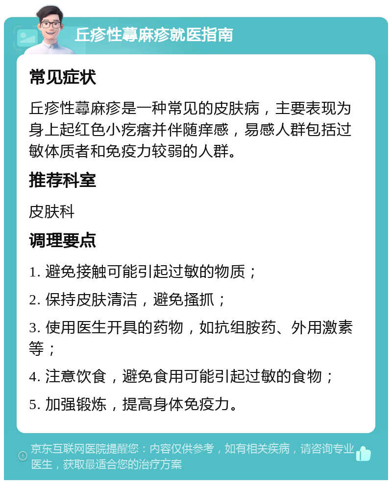 丘疹性蕁麻疹就医指南 常见症状 丘疹性蕁麻疹是一种常见的皮肤病，主要表现为身上起红色小疙瘩并伴随痒感，易感人群包括过敏体质者和免疫力较弱的人群。 推荐科室 皮肤科 调理要点 1. 避免接触可能引起过敏的物质； 2. 保持皮肤清洁，避免搔抓； 3. 使用医生开具的药物，如抗组胺药、外用激素等； 4. 注意饮食，避免食用可能引起过敏的食物； 5. 加强锻炼，提高身体免疫力。