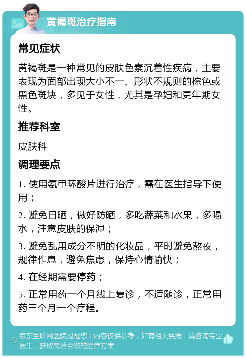 黄褐斑治疗指南 常见症状 黄褐斑是一种常见的皮肤色素沉着性疾病，主要表现为面部出现大小不一、形状不规则的棕色或黑色斑块，多见于女性，尤其是孕妇和更年期女性。 推荐科室 皮肤科 调理要点 1. 使用氨甲环酸片进行治疗，需在医生指导下使用； 2. 避免日晒，做好防晒，多吃蔬菜和水果，多喝水，注意皮肤的保湿； 3. 避免乱用成分不明的化妆品，平时避免熬夜，规律作息，避免焦虑，保持心情愉快； 4. 在经期需要停药； 5. 正常用药一个月线上复诊，不适随诊，正常用药三个月一个疗程。