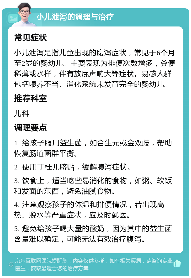 小儿泄泻的调理与治疗 常见症状 小儿泄泻是指儿童出现的腹泻症状，常见于6个月至2岁的婴幼儿。主要表现为排便次数增多，粪便稀薄或水样，伴有放屁声响大等症状。易感人群包括喂养不当、消化系统未发育完全的婴幼儿。 推荐科室 儿科 调理要点 1. 给孩子服用益生菌，如合生元或金双歧，帮助恢复肠道菌群平衡。 2. 使用丁桂儿脐贴，缓解腹泻症状。 3. 饮食上，适当吃些易消化的食物，如粥、软饭和发面的东西，避免油腻食物。 4. 注意观察孩子的体温和排便情况，若出现高热、脱水等严重症状，应及时就医。 5. 避免给孩子喝大量的酸奶，因为其中的益生菌含量难以确定，可能无法有效治疗腹泻。