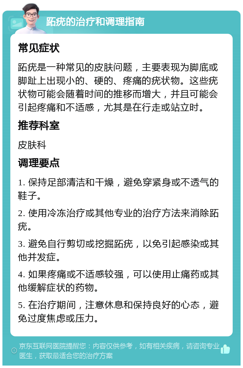 跖疣的治疗和调理指南 常见症状 跖疣是一种常见的皮肤问题，主要表现为脚底或脚趾上出现小的、硬的、疼痛的疣状物。这些疣状物可能会随着时间的推移而增大，并且可能会引起疼痛和不适感，尤其是在行走或站立时。 推荐科室 皮肤科 调理要点 1. 保持足部清洁和干燥，避免穿紧身或不透气的鞋子。 2. 使用冷冻治疗或其他专业的治疗方法来消除跖疣。 3. 避免自行剪切或挖掘跖疣，以免引起感染或其他并发症。 4. 如果疼痛或不适感较强，可以使用止痛药或其他缓解症状的药物。 5. 在治疗期间，注意休息和保持良好的心态，避免过度焦虑或压力。