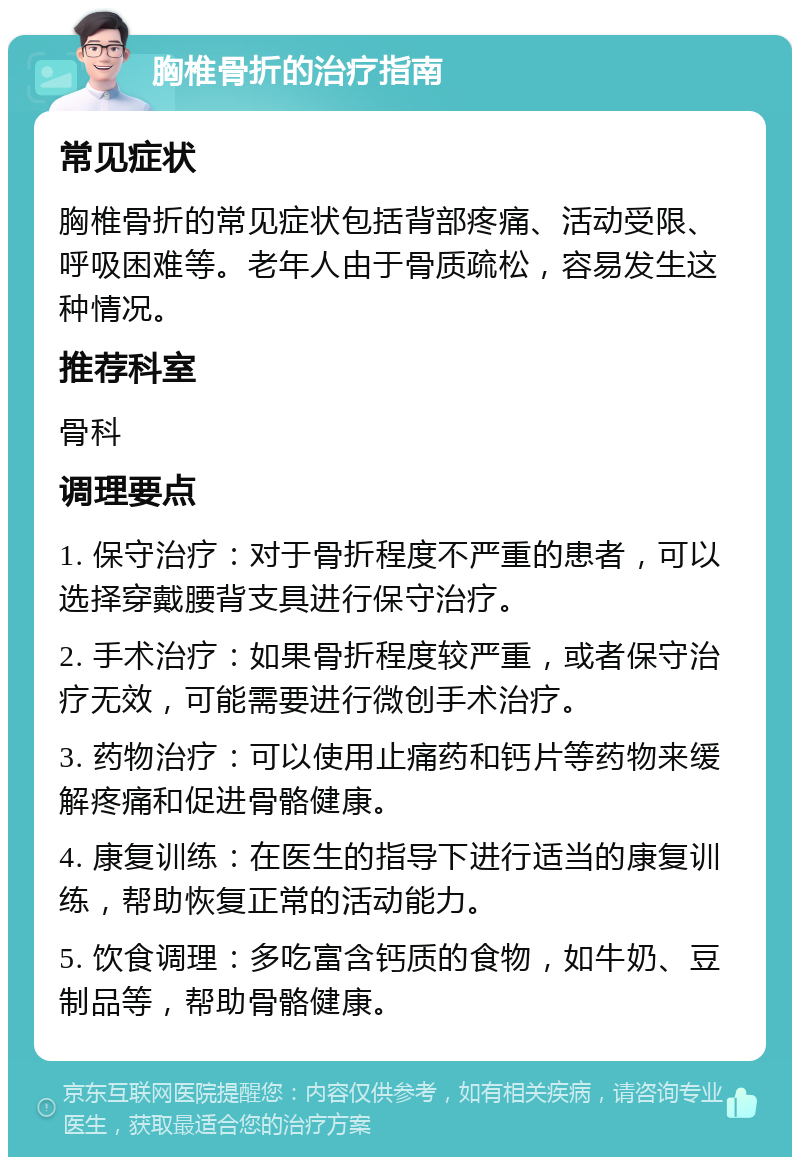 胸椎骨折的治疗指南 常见症状 胸椎骨折的常见症状包括背部疼痛、活动受限、呼吸困难等。老年人由于骨质疏松，容易发生这种情况。 推荐科室 骨科 调理要点 1. 保守治疗：对于骨折程度不严重的患者，可以选择穿戴腰背支具进行保守治疗。 2. 手术治疗：如果骨折程度较严重，或者保守治疗无效，可能需要进行微创手术治疗。 3. 药物治疗：可以使用止痛药和钙片等药物来缓解疼痛和促进骨骼健康。 4. 康复训练：在医生的指导下进行适当的康复训练，帮助恢复正常的活动能力。 5. 饮食调理：多吃富含钙质的食物，如牛奶、豆制品等，帮助骨骼健康。