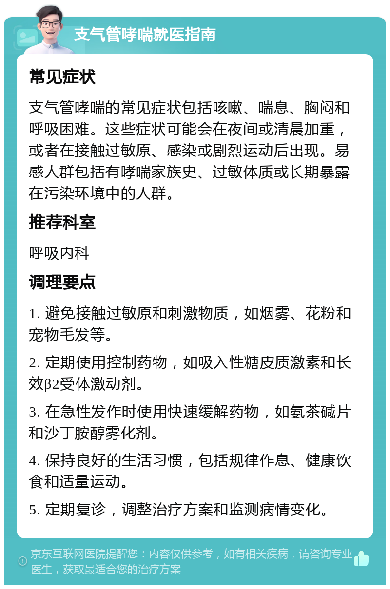 支气管哮喘就医指南 常见症状 支气管哮喘的常见症状包括咳嗽、喘息、胸闷和呼吸困难。这些症状可能会在夜间或清晨加重，或者在接触过敏原、感染或剧烈运动后出现。易感人群包括有哮喘家族史、过敏体质或长期暴露在污染环境中的人群。 推荐科室 呼吸内科 调理要点 1. 避免接触过敏原和刺激物质，如烟雾、花粉和宠物毛发等。 2. 定期使用控制药物，如吸入性糖皮质激素和长效β2受体激动剂。 3. 在急性发作时使用快速缓解药物，如氨茶碱片和沙丁胺醇雾化剂。 4. 保持良好的生活习惯，包括规律作息、健康饮食和适量运动。 5. 定期复诊，调整治疗方案和监测病情变化。