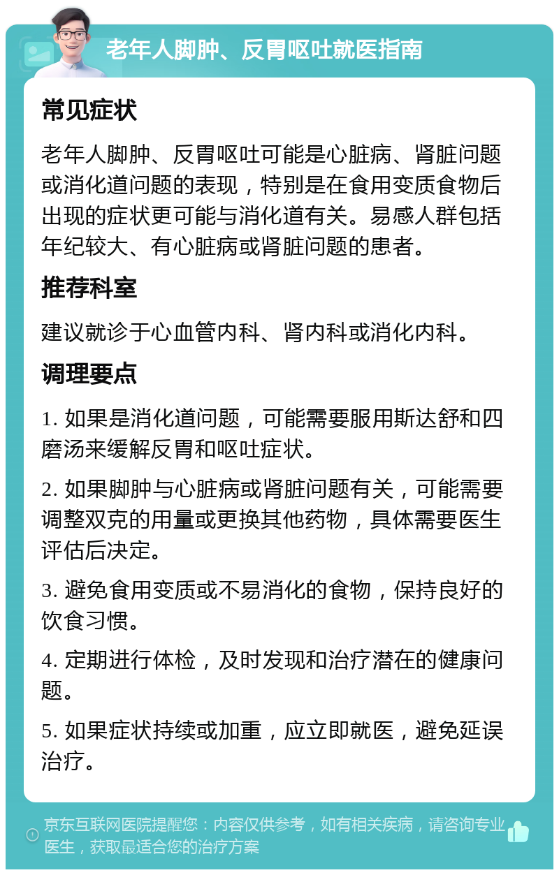 老年人脚肿、反胃呕吐就医指南 常见症状 老年人脚肿、反胃呕吐可能是心脏病、肾脏问题或消化道问题的表现，特别是在食用变质食物后出现的症状更可能与消化道有关。易感人群包括年纪较大、有心脏病或肾脏问题的患者。 推荐科室 建议就诊于心血管内科、肾内科或消化内科。 调理要点 1. 如果是消化道问题，可能需要服用斯达舒和四磨汤来缓解反胃和呕吐症状。 2. 如果脚肿与心脏病或肾脏问题有关，可能需要调整双克的用量或更换其他药物，具体需要医生评估后决定。 3. 避免食用变质或不易消化的食物，保持良好的饮食习惯。 4. 定期进行体检，及时发现和治疗潜在的健康问题。 5. 如果症状持续或加重，应立即就医，避免延误治疗。