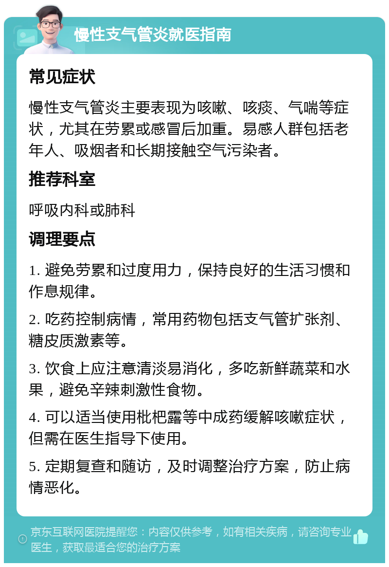 慢性支气管炎就医指南 常见症状 慢性支气管炎主要表现为咳嗽、咳痰、气喘等症状，尤其在劳累或感冒后加重。易感人群包括老年人、吸烟者和长期接触空气污染者。 推荐科室 呼吸内科或肺科 调理要点 1. 避免劳累和过度用力，保持良好的生活习惯和作息规律。 2. 吃药控制病情，常用药物包括支气管扩张剂、糖皮质激素等。 3. 饮食上应注意清淡易消化，多吃新鲜蔬菜和水果，避免辛辣刺激性食物。 4. 可以适当使用枇杷露等中成药缓解咳嗽症状，但需在医生指导下使用。 5. 定期复查和随访，及时调整治疗方案，防止病情恶化。