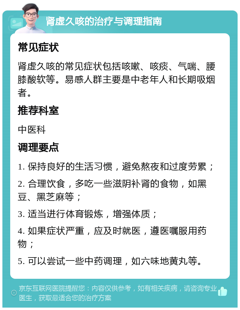 肾虚久咳的治疗与调理指南 常见症状 肾虚久咳的常见症状包括咳嗽、咳痰、气喘、腰膝酸软等。易感人群主要是中老年人和长期吸烟者。 推荐科室 中医科 调理要点 1. 保持良好的生活习惯，避免熬夜和过度劳累； 2. 合理饮食，多吃一些滋阴补肾的食物，如黑豆、黑芝麻等； 3. 适当进行体育锻炼，增强体质； 4. 如果症状严重，应及时就医，遵医嘱服用药物； 5. 可以尝试一些中药调理，如六味地黄丸等。