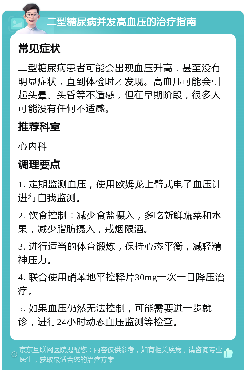 二型糖尿病并发高血压的治疗指南 常见症状 二型糖尿病患者可能会出现血压升高，甚至没有明显症状，直到体检时才发现。高血压可能会引起头晕、头昏等不适感，但在早期阶段，很多人可能没有任何不适感。 推荐科室 心内科 调理要点 1. 定期监测血压，使用欧姆龙上臂式电子血压计进行自我监测。 2. 饮食控制：减少食盐摄入，多吃新鲜蔬菜和水果，减少脂肪摄入，戒烟限酒。 3. 进行适当的体育锻炼，保持心态平衡，减轻精神压力。 4. 联合使用硝苯地平控释片30mg一次一日降压治疗。 5. 如果血压仍然无法控制，可能需要进一步就诊，进行24小时动态血压监测等检查。