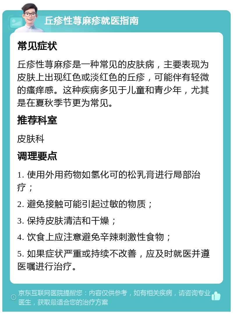 丘疹性荨麻疹就医指南 常见症状 丘疹性荨麻疹是一种常见的皮肤病，主要表现为皮肤上出现红色或淡红色的丘疹，可能伴有轻微的瘙痒感。这种疾病多见于儿童和青少年，尤其是在夏秋季节更为常见。 推荐科室 皮肤科 调理要点 1. 使用外用药物如氢化可的松乳膏进行局部治疗； 2. 避免接触可能引起过敏的物质； 3. 保持皮肤清洁和干燥； 4. 饮食上应注意避免辛辣刺激性食物； 5. 如果症状严重或持续不改善，应及时就医并遵医嘱进行治疗。