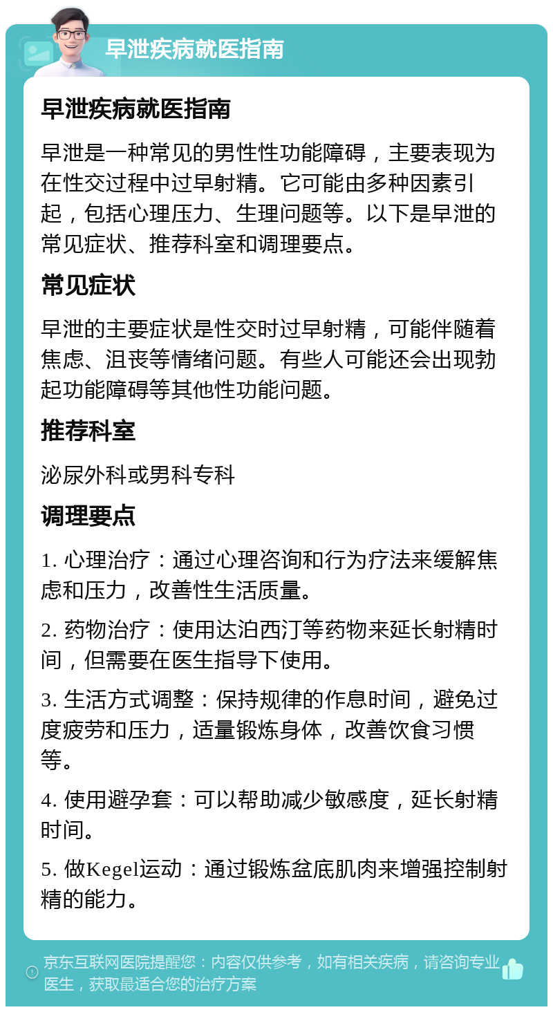 早泄疾病就医指南 早泄疾病就医指南 早泄是一种常见的男性性功能障碍，主要表现为在性交过程中过早射精。它可能由多种因素引起，包括心理压力、生理问题等。以下是早泄的常见症状、推荐科室和调理要点。 常见症状 早泄的主要症状是性交时过早射精，可能伴随着焦虑、沮丧等情绪问题。有些人可能还会出现勃起功能障碍等其他性功能问题。 推荐科室 泌尿外科或男科专科 调理要点 1. 心理治疗：通过心理咨询和行为疗法来缓解焦虑和压力，改善性生活质量。 2. 药物治疗：使用达泊西汀等药物来延长射精时间，但需要在医生指导下使用。 3. 生活方式调整：保持规律的作息时间，避免过度疲劳和压力，适量锻炼身体，改善饮食习惯等。 4. 使用避孕套：可以帮助减少敏感度，延长射精时间。 5. 做Kegel运动：通过锻炼盆底肌肉来增强控制射精的能力。