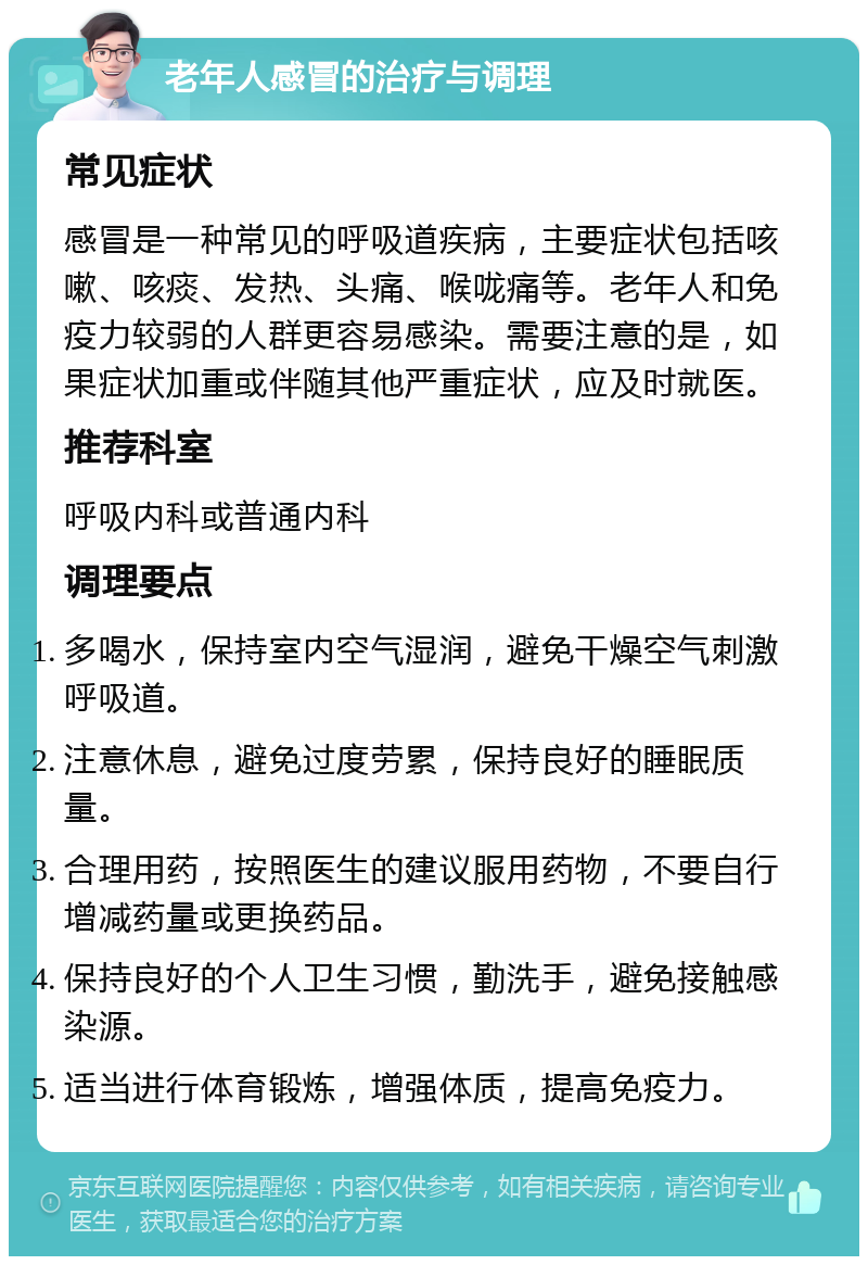 老年人感冒的治疗与调理 常见症状 感冒是一种常见的呼吸道疾病，主要症状包括咳嗽、咳痰、发热、头痛、喉咙痛等。老年人和免疫力较弱的人群更容易感染。需要注意的是，如果症状加重或伴随其他严重症状，应及时就医。 推荐科室 呼吸内科或普通内科 调理要点 多喝水，保持室内空气湿润，避免干燥空气刺激呼吸道。 注意休息，避免过度劳累，保持良好的睡眠质量。 合理用药，按照医生的建议服用药物，不要自行增减药量或更换药品。 保持良好的个人卫生习惯，勤洗手，避免接触感染源。 适当进行体育锻炼，增强体质，提高免疫力。