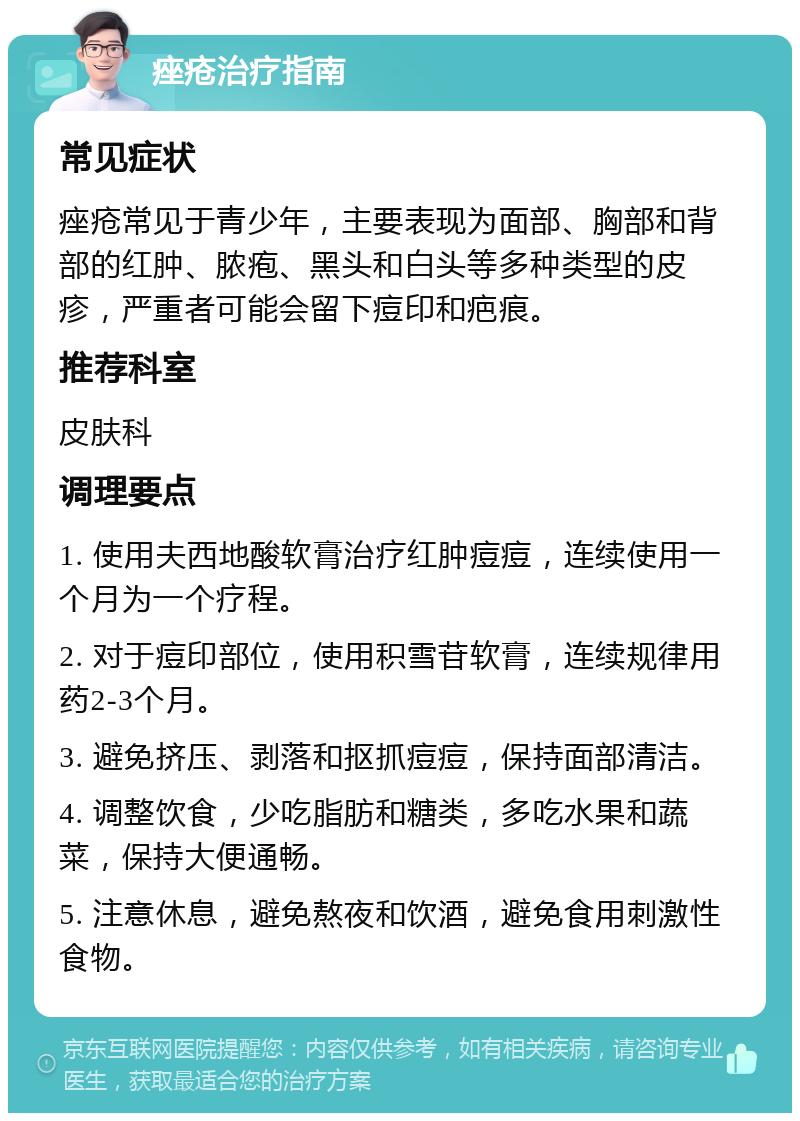 痤疮治疗指南 常见症状 痤疮常见于青少年，主要表现为面部、胸部和背部的红肿、脓疱、黑头和白头等多种类型的皮疹，严重者可能会留下痘印和疤痕。 推荐科室 皮肤科 调理要点 1. 使用夫西地酸软膏治疗红肿痘痘，连续使用一个月为一个疗程。 2. 对于痘印部位，使用积雪苷软膏，连续规律用药2-3个月。 3. 避免挤压、剥落和抠抓痘痘，保持面部清洁。 4. 调整饮食，少吃脂肪和糖类，多吃水果和蔬菜，保持大便通畅。 5. 注意休息，避免熬夜和饮酒，避免食用刺激性食物。