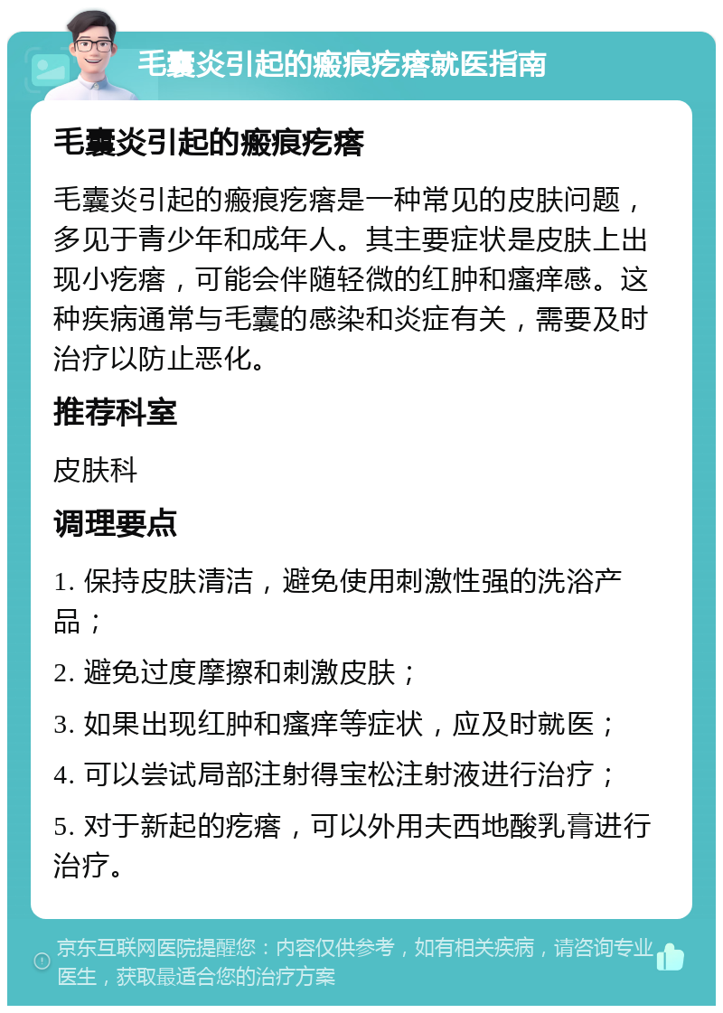 毛囊炎引起的瘢痕疙瘩就医指南 毛囊炎引起的瘢痕疙瘩 毛囊炎引起的瘢痕疙瘩是一种常见的皮肤问题，多见于青少年和成年人。其主要症状是皮肤上出现小疙瘩，可能会伴随轻微的红肿和瘙痒感。这种疾病通常与毛囊的感染和炎症有关，需要及时治疗以防止恶化。 推荐科室 皮肤科 调理要点 1. 保持皮肤清洁，避免使用刺激性强的洗浴产品； 2. 避免过度摩擦和刺激皮肤； 3. 如果出现红肿和瘙痒等症状，应及时就医； 4. 可以尝试局部注射得宝松注射液进行治疗； 5. 对于新起的疙瘩，可以外用夫西地酸乳膏进行治疗。