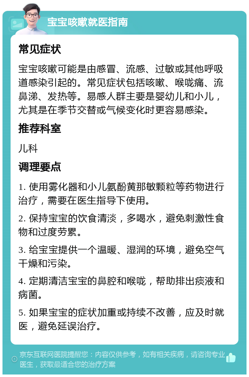 宝宝咳嗽就医指南 常见症状 宝宝咳嗽可能是由感冒、流感、过敏或其他呼吸道感染引起的。常见症状包括咳嗽、喉咙痛、流鼻涕、发热等。易感人群主要是婴幼儿和小儿，尤其是在季节交替或气候变化时更容易感染。 推荐科室 儿科 调理要点 1. 使用雾化器和小儿氨酚黄那敏颗粒等药物进行治疗，需要在医生指导下使用。 2. 保持宝宝的饮食清淡，多喝水，避免刺激性食物和过度劳累。 3. 给宝宝提供一个温暖、湿润的环境，避免空气干燥和污染。 4. 定期清洁宝宝的鼻腔和喉咙，帮助排出痰液和病菌。 5. 如果宝宝的症状加重或持续不改善，应及时就医，避免延误治疗。