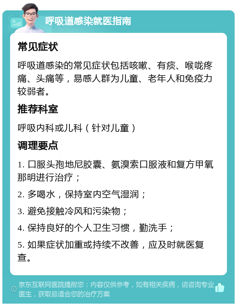 呼吸道感染就医指南 常见症状 呼吸道感染的常见症状包括咳嗽、有痰、喉咙疼痛、头痛等，易感人群为儿童、老年人和免疫力较弱者。 推荐科室 呼吸内科或儿科（针对儿童） 调理要点 1. 口服头孢地尼胶囊、氨溴索口服液和复方甲氧那明进行治疗； 2. 多喝水，保持室内空气湿润； 3. 避免接触冷风和污染物； 4. 保持良好的个人卫生习惯，勤洗手； 5. 如果症状加重或持续不改善，应及时就医复查。