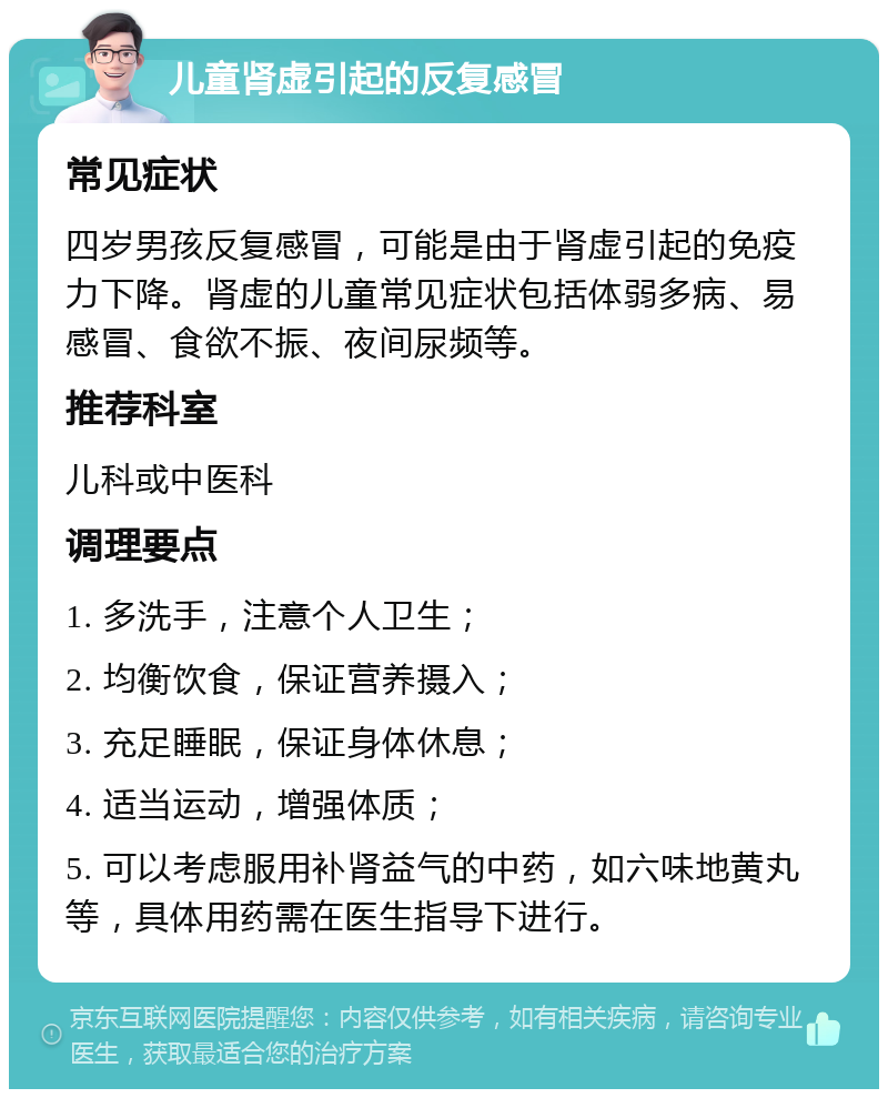 儿童肾虚引起的反复感冒 常见症状 四岁男孩反复感冒，可能是由于肾虚引起的免疫力下降。肾虚的儿童常见症状包括体弱多病、易感冒、食欲不振、夜间尿频等。 推荐科室 儿科或中医科 调理要点 1. 多洗手，注意个人卫生； 2. 均衡饮食，保证营养摄入； 3. 充足睡眠，保证身体休息； 4. 适当运动，增强体质； 5. 可以考虑服用补肾益气的中药，如六味地黄丸等，具体用药需在医生指导下进行。