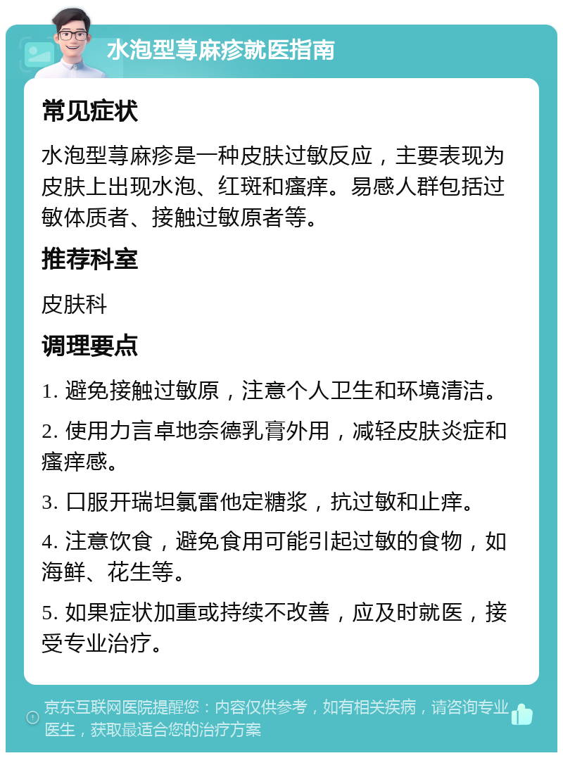 水泡型荨麻疹就医指南 常见症状 水泡型荨麻疹是一种皮肤过敏反应，主要表现为皮肤上出现水泡、红斑和瘙痒。易感人群包括过敏体质者、接触过敏原者等。 推荐科室 皮肤科 调理要点 1. 避免接触过敏原，注意个人卫生和环境清洁。 2. 使用力言卓地奈德乳膏外用，减轻皮肤炎症和瘙痒感。 3. 口服开瑞坦氯雷他定糖浆，抗过敏和止痒。 4. 注意饮食，避免食用可能引起过敏的食物，如海鲜、花生等。 5. 如果症状加重或持续不改善，应及时就医，接受专业治疗。